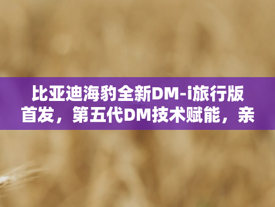 比亚迪海豹全新DM-i旅行版首发，第五代DM技术赋能	，亲民售价开启绿色出行新篇章