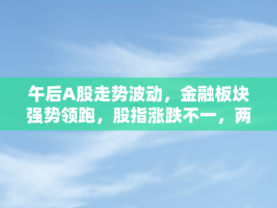 午后A股走势波动	，金融板块强势领跑，股指涨跌不一，两市交易额达1.4万亿