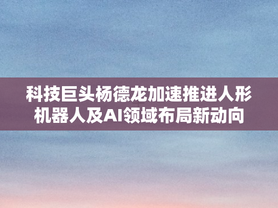 科技巨头杨德龙加速推进人形机器人及AI领域布局新动向