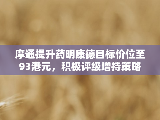 摩通提升药明康德目标价位至93港元，积极评级增持策略彰显信心