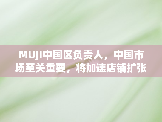 MUJI中国区负责人	，中国市场至关重要，将加速店铺扩张计划
