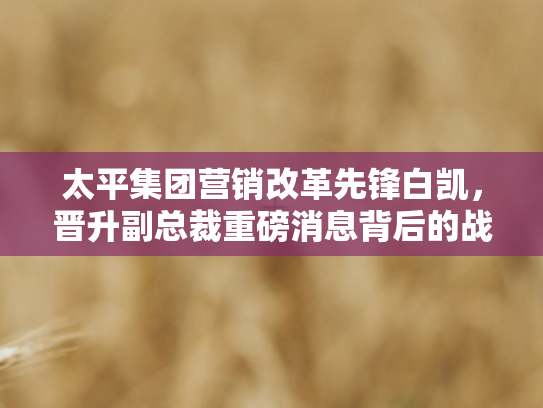 太平集团营销改革先锋白凯，晋升副总裁重磅消息背后的战略布局与行业影响