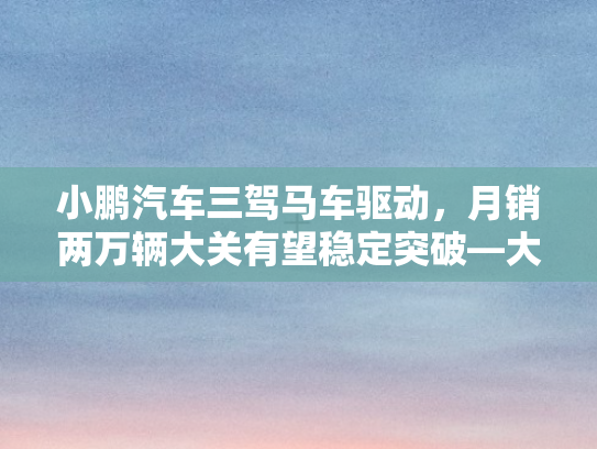 小鹏汽车三驾马车驱动，月销两万辆大关有望稳定突破—大摩预测深度剖析