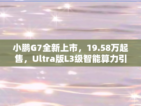 小鹏G7全新上市	，19.58万起售，Ultra版L3级智能算力引领出行革命