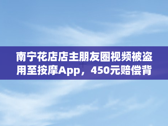 南宁花店店主朋友圈视频被盗用至按摩App，450元赔偿背后的权益之殇