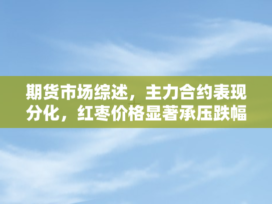 期货市场综述	，主力合约表现分化，红枣价格显著承压跌幅逾四%