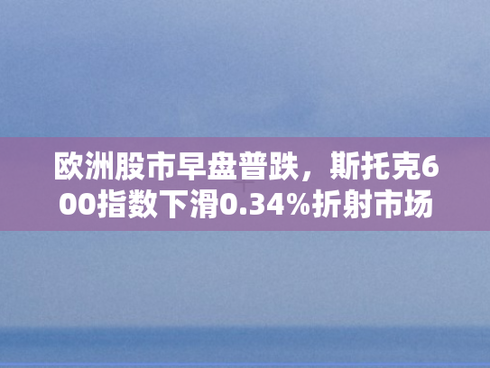 欧洲股市早盘普跌	，斯托克600指数下滑0.34%折射市场隐忧