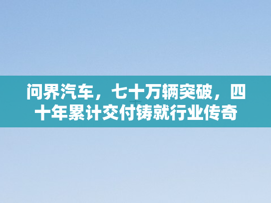 问界汽车，七十万辆突破	，四十年累计交付铸就行业传奇