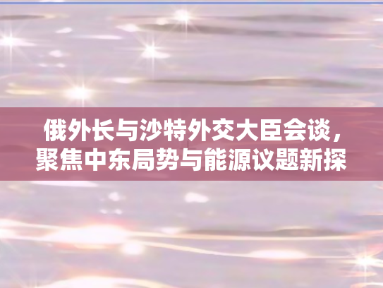 俄外长与沙特外交大臣会谈，聚焦中东局势与能源议题新探讨