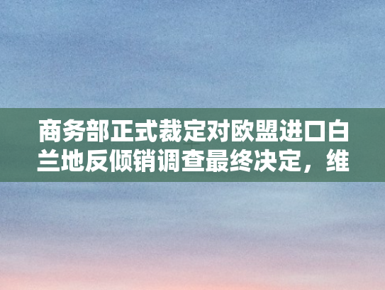 商务部正式裁定对欧盟进口白兰地反倾销调查最终决定，维护公平贸易秩序的坚实一步