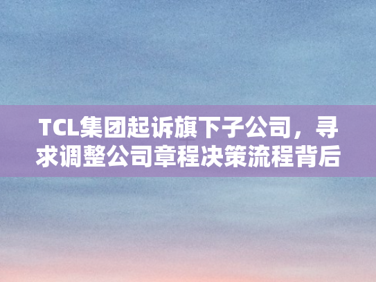 TCL集团起诉旗下子公司	，寻求调整公司章程决策流程背后的治理博弈