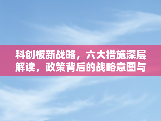 科创板新战略	，六大措施深层解读，政策背后的战略意图与市场变革