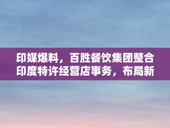 印媒爆料，百胜餐饮集团整合印度特许经营店事务，布局新战略版图