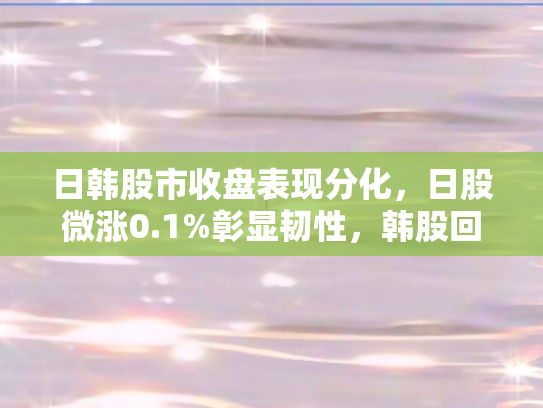 日韩股市收盘表现分化，日股微涨0.1%彰显韧性	，韩股回落2%折射短期压力