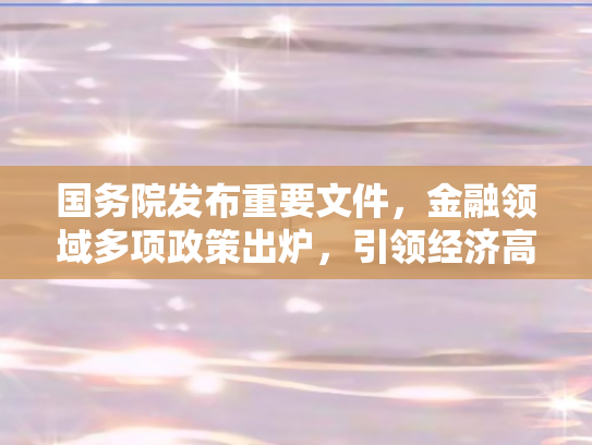 国务院发布重要文件，金融领域多项政策出炉，引领经济高质量发展新航向