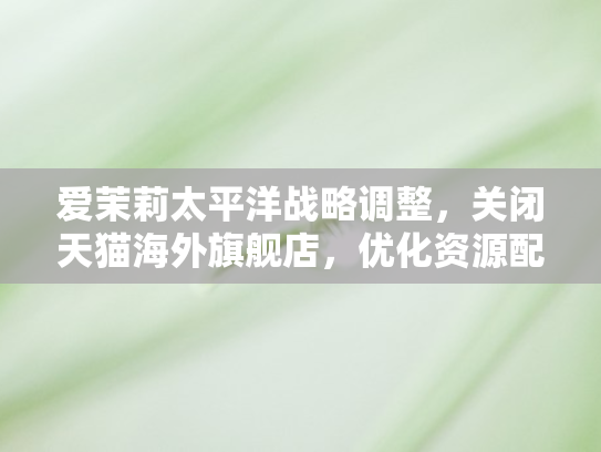 爱茉莉太平洋战略调整	，关闭天猫海外旗舰店，优化资源配置聚焦核心市场
