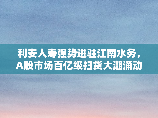 利安人寿强势进驻江南水务，A股市场百亿级扫货大潮涌动