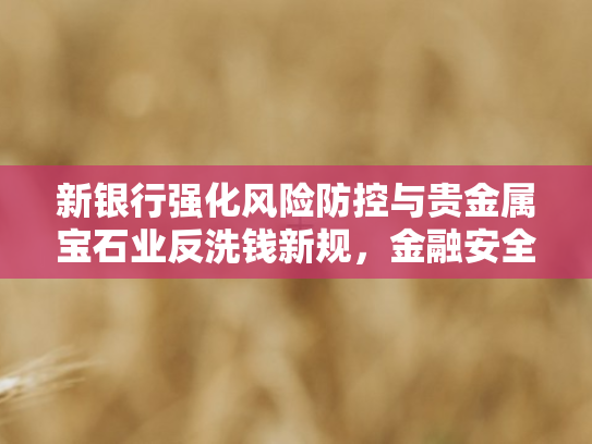 新银行强化风险防控与贵金属宝石业反洗钱新规，金融安全双轮驱动