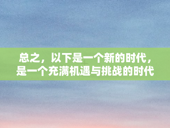 总之，以下是一个新的时代	，是一个充满机遇与挑战的时代，是一个科技与人文交相辉映的时代。让我们携手并进，在这个新的时代里，共同书写属于人类的辉煌篇章
