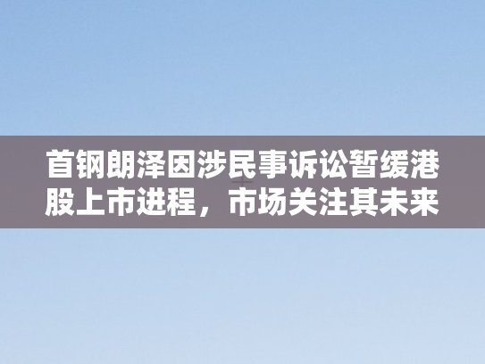 首钢朗泽因涉民事诉讼暂缓港股上市进程，市场关注其未来走向