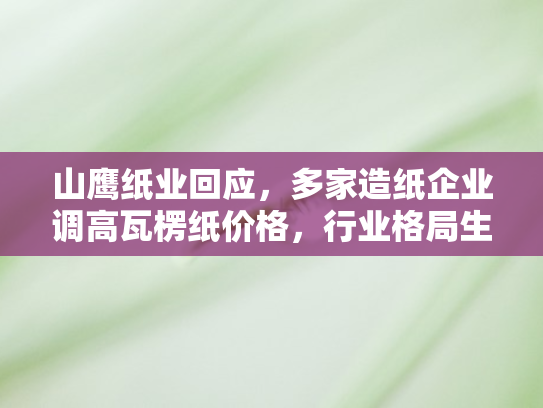 山鹰纸业回应，多家造纸企业调高瓦楞纸价格，行业格局生变