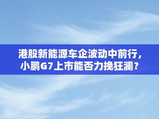 港股新能源车企波动中前行	，小鹏G7上市能否力挽狂澜？