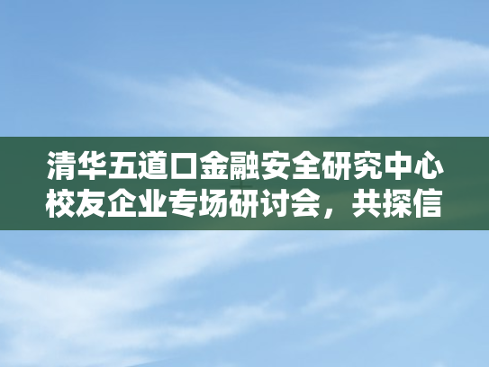 清华五道口金融安全研究中心校友企业专场研讨会，共探信息科技赋能金融未来新图景
