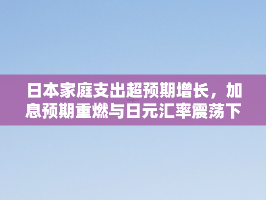 日本家庭支出超预期增长，加息预期重燃与日元汇率震荡下行之困