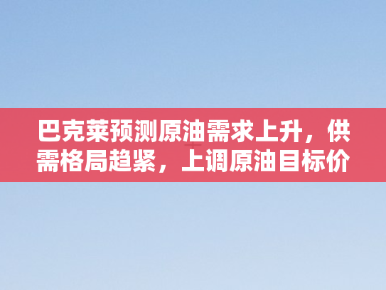 巴克莱预测原油需求上升，供需格局趋紧，上调原油目标价位