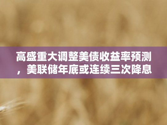 高盛重大调整美债收益率预测，美联储年底或连续三次降息