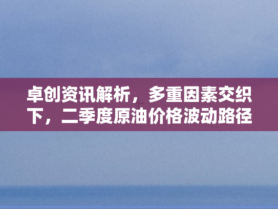 卓创资讯解析，多重因素交织下	，二季度原油价格波动路径呈现先跌后升势