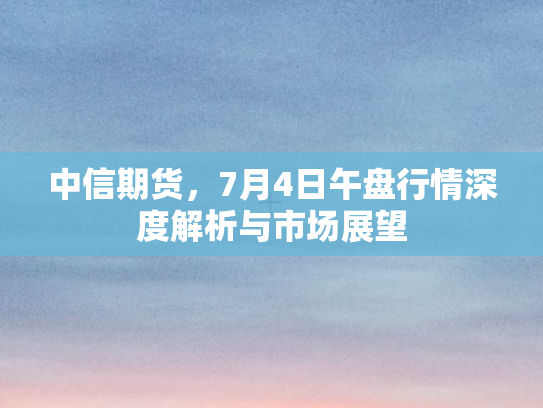 中信期货，7月4日午盘行情深度解析与市场展望