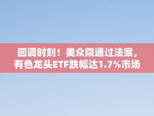回调时刻！美众院通过法案	，有色龙头ETF跌幅达1.7%市场行情面临转向？