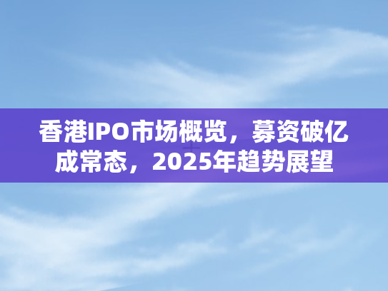 香港IPO市场概览，募资破亿成常态	，2025年趋势展望