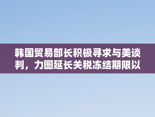 韩国贸易部长积极寻求与美谈判	，力图延长关税冻结期限以稳经贸