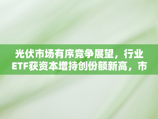 光伏市场有序竞争展望，行业ETF获资本增持创份额新高，市场热度持续攀升