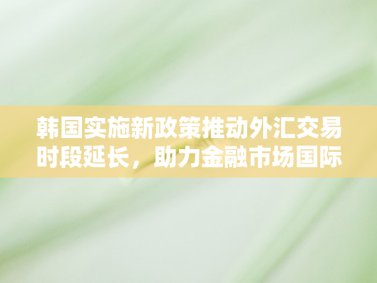 韩国实施新政策推动外汇交易时段延长，助力金融市场国际化进程