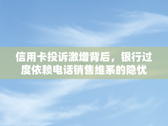 信用卡投诉激增背后，银行过度依赖电话销售维系的隐忧