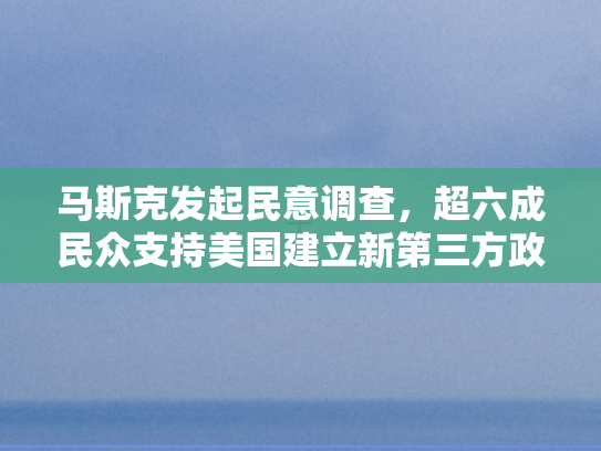 马斯克发起民意调查	，超六成民众支持美国建立新第三方政党，政治格局或迎变革？