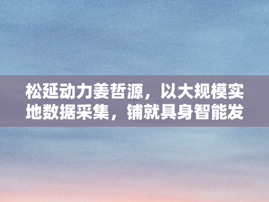 松延动力姜哲源，以大规模实地数据采集，铺就具身智能发展之路