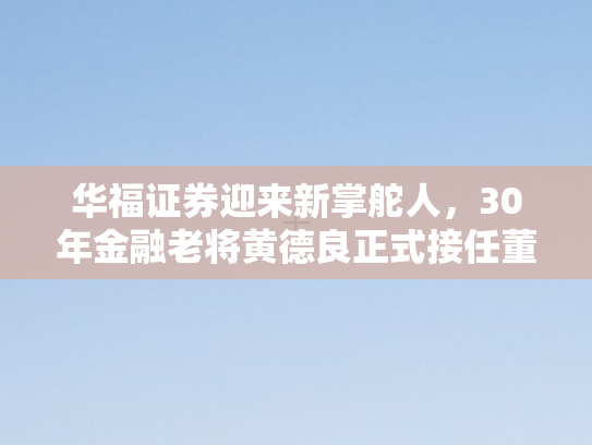 华福证券迎来新掌舵人，30年金融老将黄德良正式接任董事长
