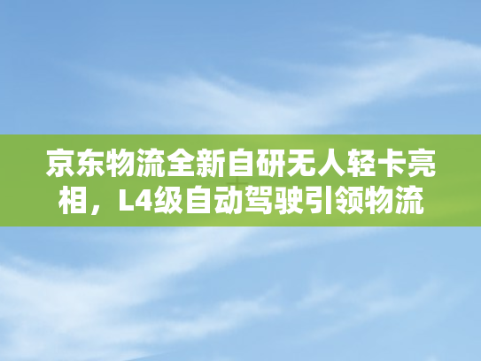 京东物流全新自研无人轻卡亮相	，L4级自动驾驶引领物流新纪元