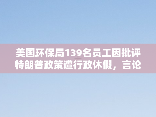 美国环保局139名员工因批评特朗普政策遭行政休假，言论自由与政治干预的碰撞