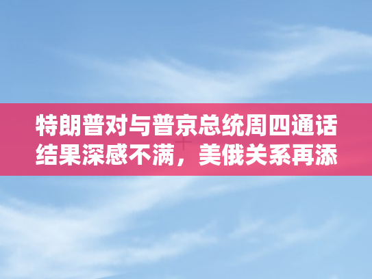 特朗普对与普京总统周四通话结果深感不满，美俄关系再添变数