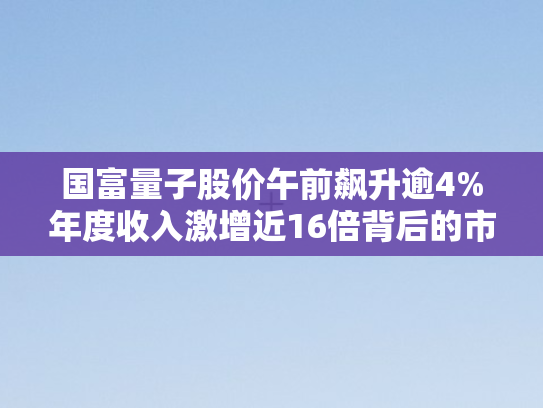 国富量子股价午前飙升逾4%年度收入激增近16倍背后的市场逻辑与行业前景