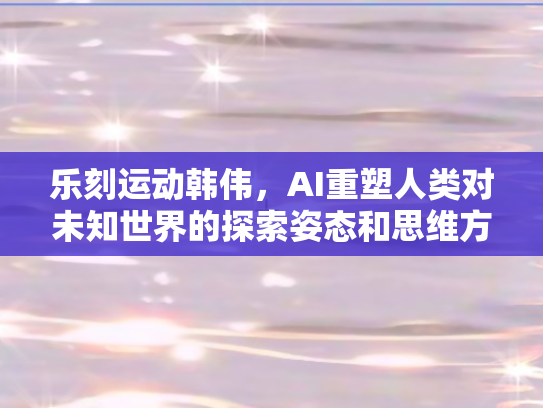 乐刻运动韩伟，AI重塑人类对未知世界的探索姿态和思维方法