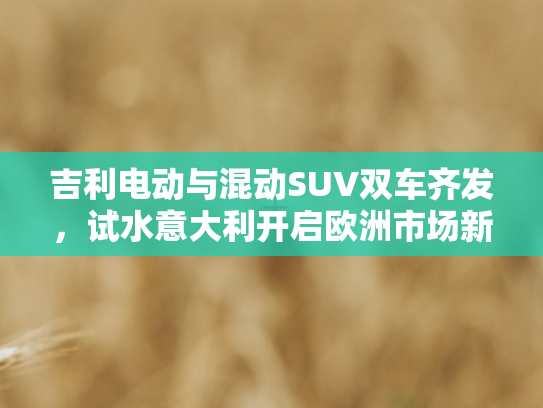 吉利电动与混动SUV双车齐发	，试水意大利开启欧洲市场新征程