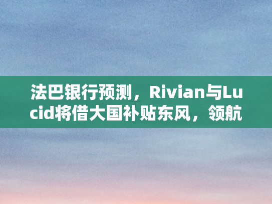 法巴银行预测，Rivian与Lucid将借大国补贴东风，领航电动车新纪元
