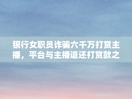 银行女职员诈骗六千万打赏主播	，平台与主播退还打赏款之法律与道德审视
