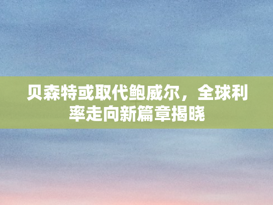 贝森特或取代鲍威尔	，全球利率走向新篇章揭晓